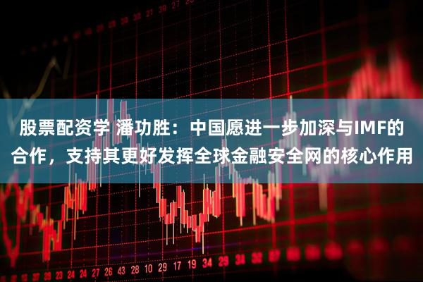 股票配资学 潘功胜：中国愿进一步加深与IMF的合作，支持其更好发挥全球金融安全网的核心作用