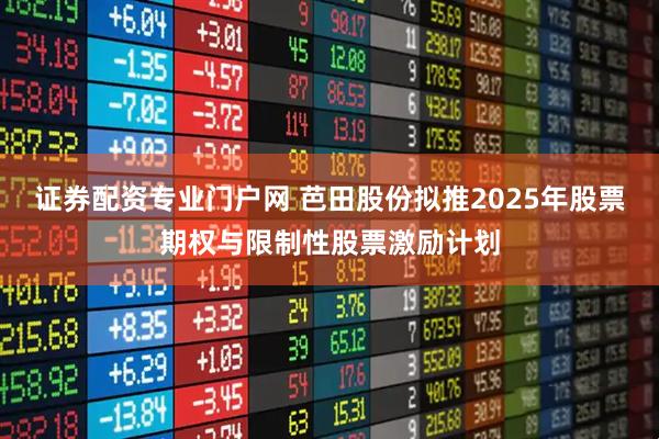 证券配资专业门户网 芭田股份拟推2025年股票期权与限制性股票激励计划