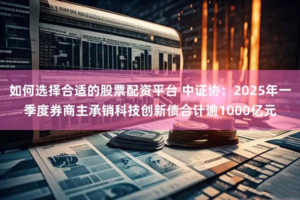 如何选择合适的股票配资平台 中证协：2025年一季度券商主承销科技创新债合计逾1000亿元