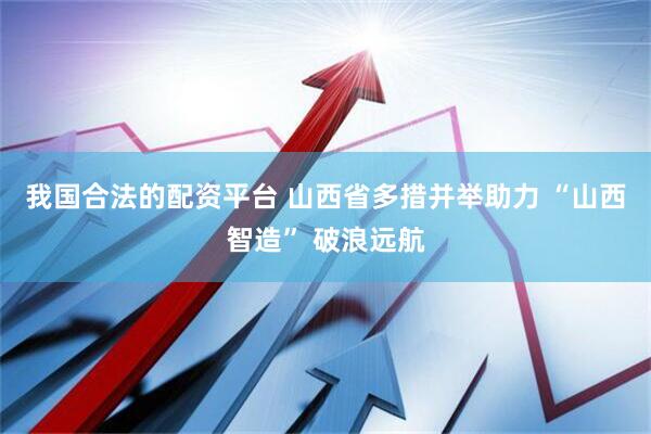 我国合法的配资平台 山西省多措并举助力 “山西智造” 破浪远航