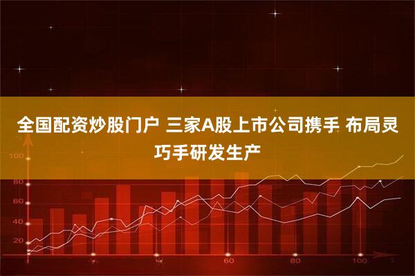 全国配资炒股门户 三家A股上市公司携手 布局灵巧手研发生产