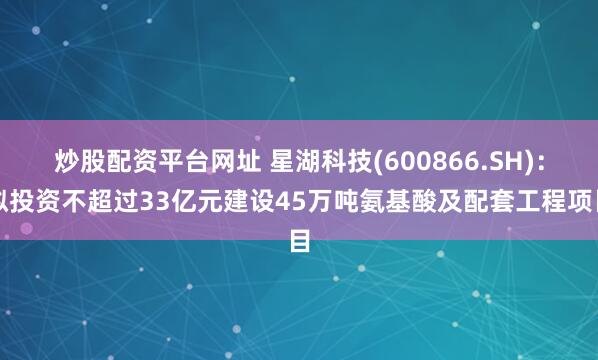 炒股配资平台网址 星湖科技(600866.SH)：拟投资不超过33亿元建设45万吨氨基酸及配套工程项目