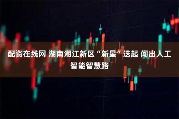 配资在线网 湖南湘江新区“新星”迭起 闯出人工智能智慧路