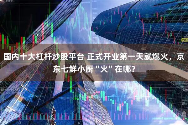 国内十大杠杆炒股平台 正式开业第一天就爆火，京东七鲜小厨“火”在哪？