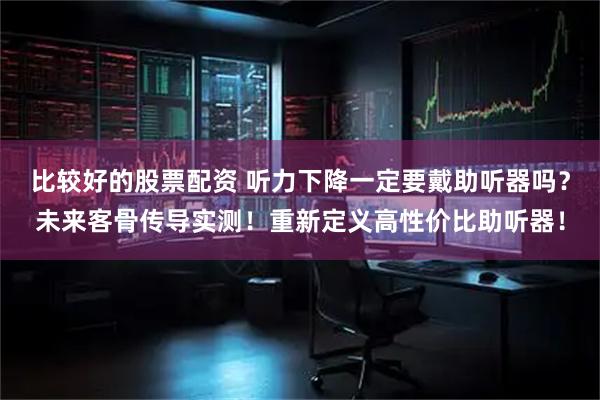 比较好的股票配资 听力下降一定要戴助听器吗？未来客骨传导实测！重新定义高性价比助听器！