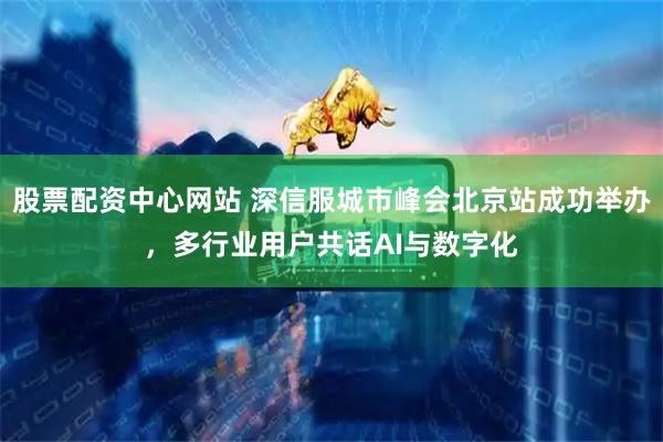 股票配资中心网站 深信服城市峰会北京站成功举办，多行业用户共话AI与数字化