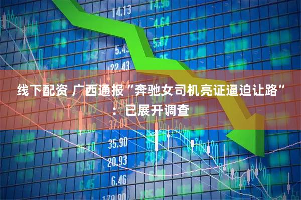 线下配资 广西通报“奔驰女司机亮证逼迫让路”：已展开调查