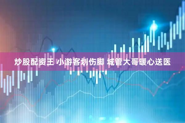 炒股配资王 小游客划伤脚 城管大哥暖心送医