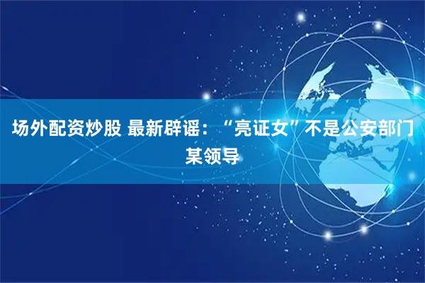 场外配资炒股 最新辟谣：“亮证女”不是公安部门某领导