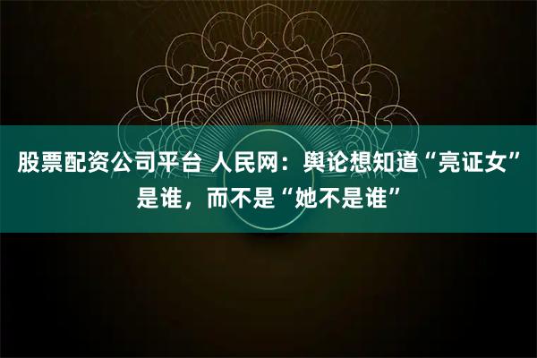 股票配资公司平台 人民网：舆论想知道“亮证女”是谁，而不是“她不是谁”