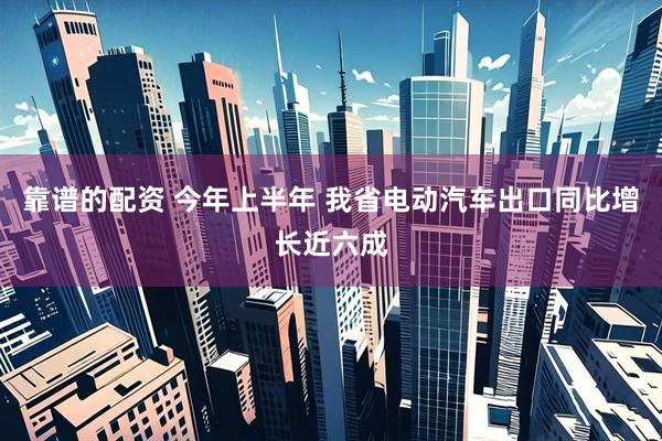 靠谱的配资 今年上半年 我省电动汽车出口同比增长近六成