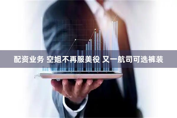 配资业务 空姐不再服美役 又一航司可选裤装