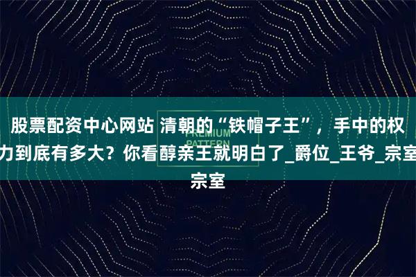 股票配资中心网站 清朝的“铁帽子王”，手中的权力到底有多大？你看醇亲王就明白了_爵位_王爷_宗室