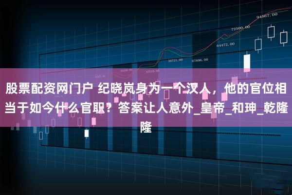 股票配资网门户 纪晓岚身为一个汉人，他的官位相当于如今什么官职？答案让人意外_皇帝_和珅_乾隆