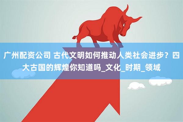 广州配资公司 古代文明如何推动人类社会进步？四大古国的辉煌你知道吗_文化_时期_领域