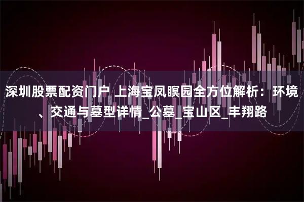 深圳股票配资门户 上海宝凤瞑园全方位解析：环境、交通与墓型详情_公墓_宝山区_丰翔路