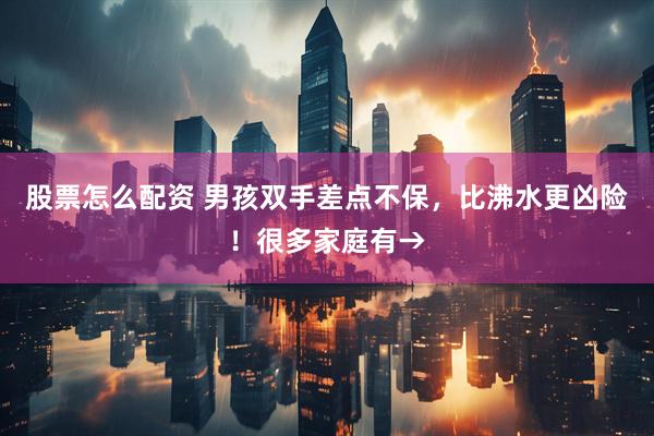 股票怎么配资 男孩双手差点不保，比沸水更凶险！很多家庭有→