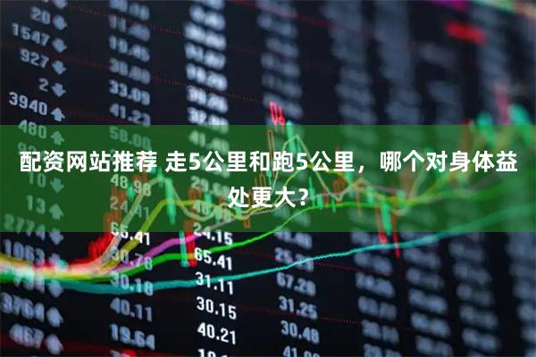 配资网站推荐 走5公里和跑5公里，哪个对身体益处更大？