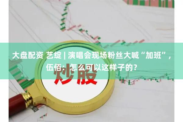 大盘配资 艺绽 | 演唱会现场粉丝大喊“加班”，伍佰：怎么可以这样子的？