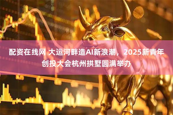 配资在线网 大运河畔造AI新浪潮，2025新青年创投大会杭州拱墅圆满举办