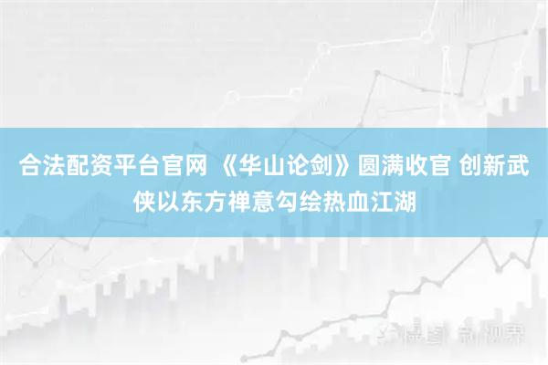 合法配资平台官网 《华山论剑》圆满收官 创新武侠以东方禅意勾绘热血江湖