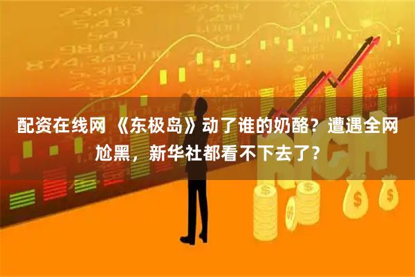 配资在线网 《东极岛》动了谁的奶酪？遭遇全网尬黑，新华社都看不下去了？