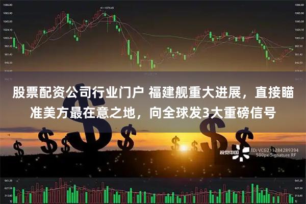 股票配资公司行业门户 福建舰重大进展，直接瞄准美方最在意之地，向全球发3大重磅信号