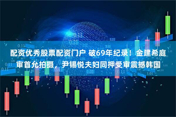 配资优秀股票配资门户 破69年纪录！金建希庭审首允拍摄，尹锡悦夫妇同押受审震撼韩国