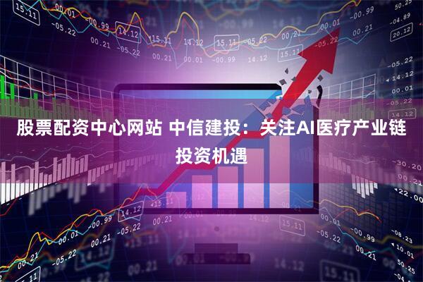 股票配资中心网站 中信建投：关注AI医疗产业链投资机遇