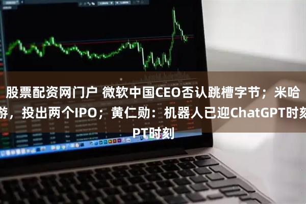 股票配资网门户 微软中国CEO否认跳槽字节；米哈游，投出两个IPO；黄仁勋：机器人已迎ChatGPT时刻