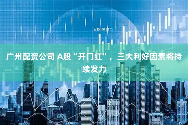广州配资公司 A股“开门红”，三大利好因素将持续发力