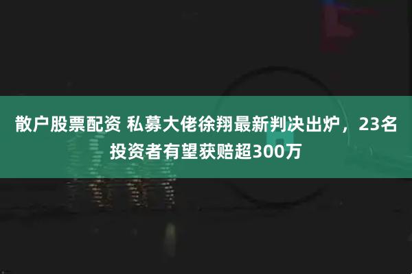 散户股票配资 私募大佬徐翔最新判决出炉，23名投资者有望获赔超300万