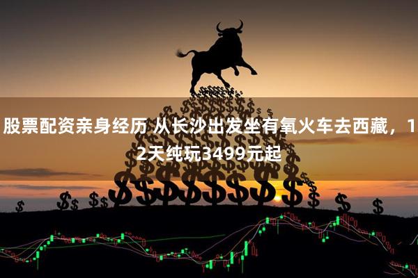 股票配资亲身经历 从长沙出发坐有氧火车去西藏，12天纯玩3499元起