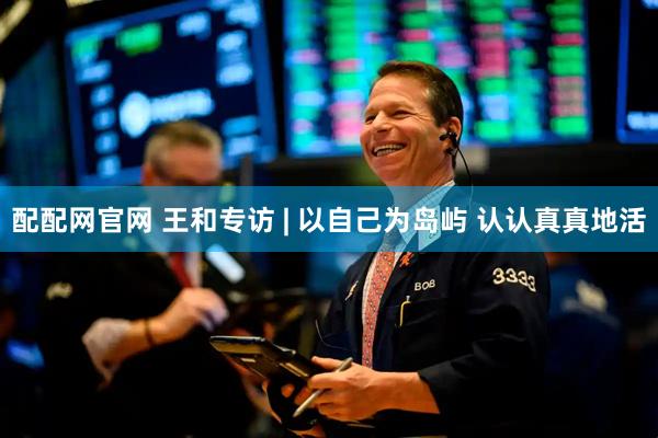 配配网官网 王和专访 | 以自己为岛屿 认认真真地活