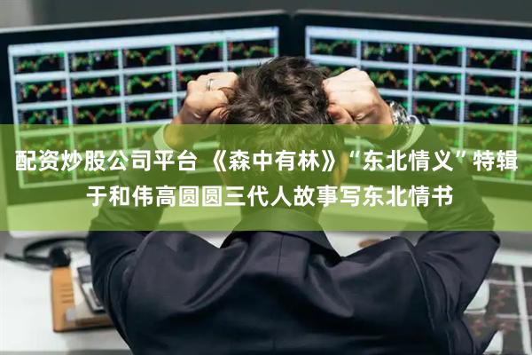 配资炒股公司平台 《森中有林》“东北情义”特辑 于和伟高圆圆三代人故事写东北情书