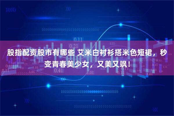 股指配资股市有哪些 艾米白衬衫搭米色短裙，秒变青春美少女，又美又飒！